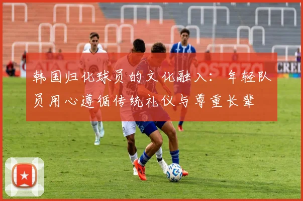 韩国归化球员的文化融入：年轻队员用心遵循传统礼仪与尊重长辈