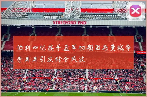 伯利回忆接手蓝军初期困惑曼城争夺库库引发转会风波