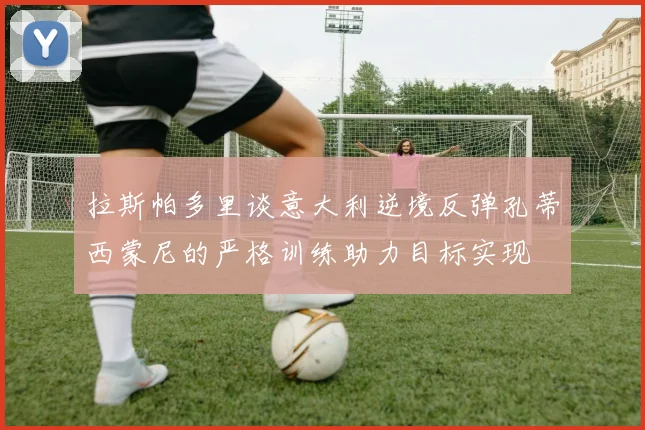 拉斯帕多里谈意大利逆境反弹孔蒂西蒙尼的严格训练助力目标实现