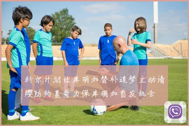 科尔计划让库明加替补追梦主动请缨防约基奇力保库明加首发机会