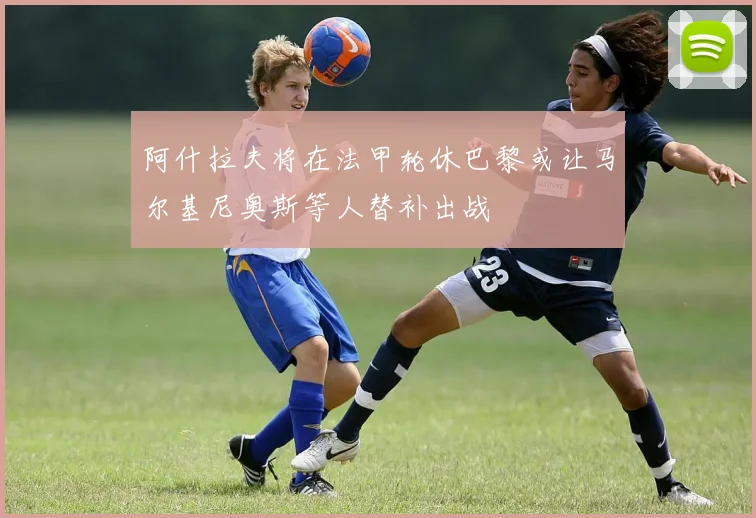 阿什拉夫将在法甲轮休巴黎或让马尔基尼奥斯等人替补出战