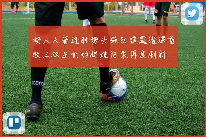 湖人火箭连胜势头强劲雷霆遭遇首败三双王们的辉煌记录再度刷新