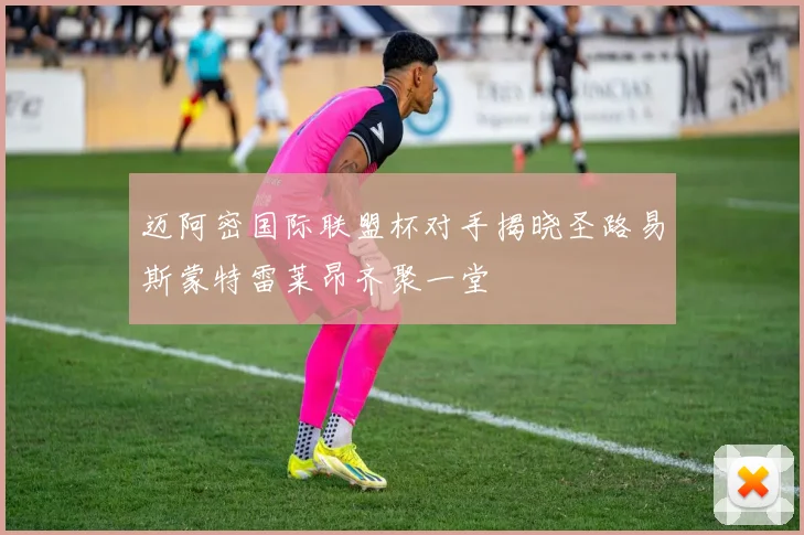 迈阿密国际联盟杯对手揭晓圣路易斯蒙特雷莱昂齐聚一堂