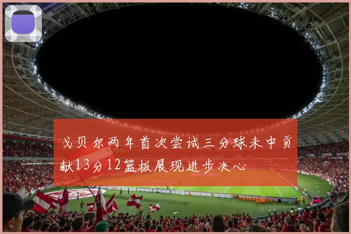 戈贝尔两年首次尝试三分球未中贡献13分12篮板展现进步决心