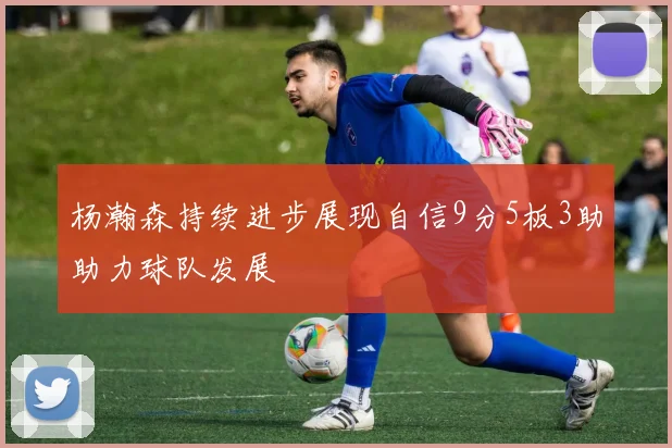 杨瀚森持续进步展现自信9分5板3助助力球队发展