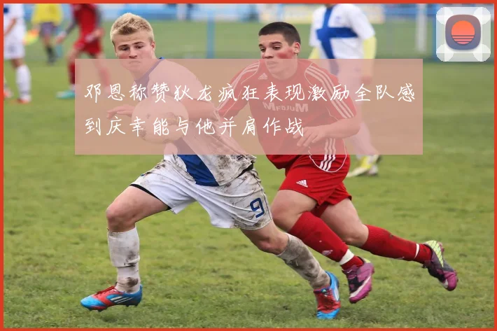 邓恩称赞狄龙疯狂表现激励全队感到庆幸能与他并肩作战