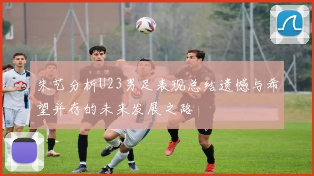 朱艺分析U23男足表现总结遗憾与希望并存的未来发展之路