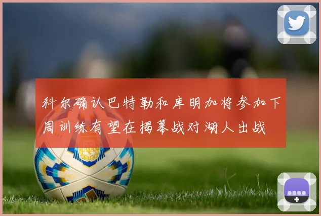科尔确认巴特勒和库明加将参加下周训练有望在揭幕战对湖人出战