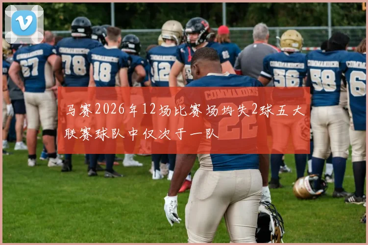 马赛2026年12场比赛场均失2球五大联赛球队中仅次于一队
