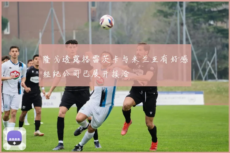 隆戈透露格雷茨卡与米兰互有好感经纪公司已展开接洽