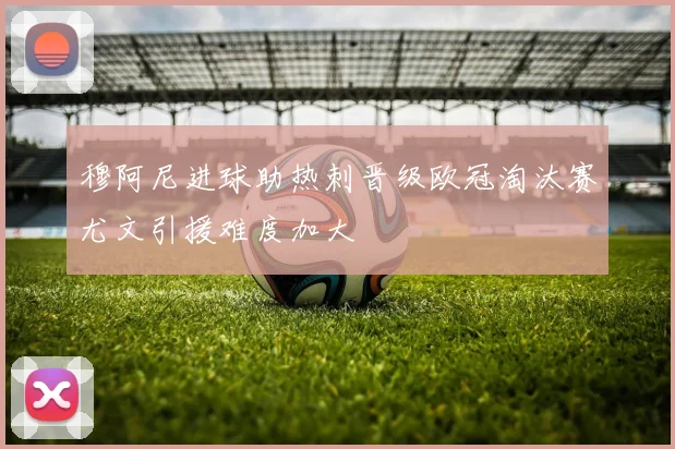 穆阿尼进球助热刺晋级欧冠淘汰赛尤文引援难度加大