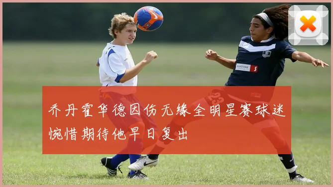 乔丹霍华德因伤无缘全明星赛球迷惋惜期待他早日复出