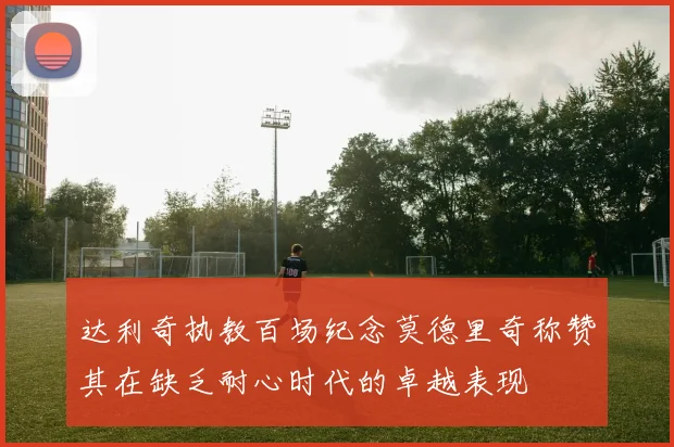 达利奇执教百场纪念莫德里奇称赞其在缺乏耐心时代的卓越表现