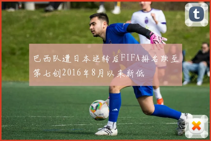 巴西队遭日本逆转后FIFA排名跌至第七创2016年8月以来新低