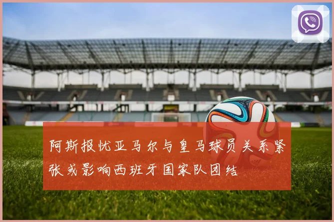 阿斯报忧亚马尔与皇马球员关系紧张或影响西班牙国家队团结