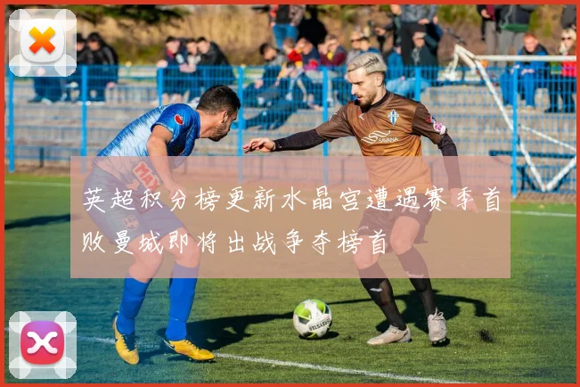 英超积分榜更新水晶宫遭遇赛季首败曼城即将出战争夺榜首