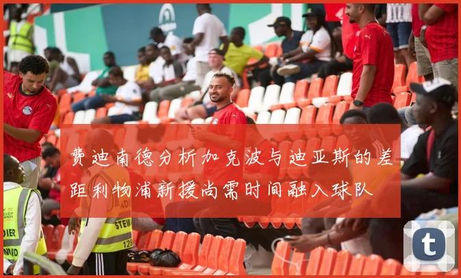 费迪南德分析加克波与迪亚斯的差距利物浦新援尚需时间融入球队