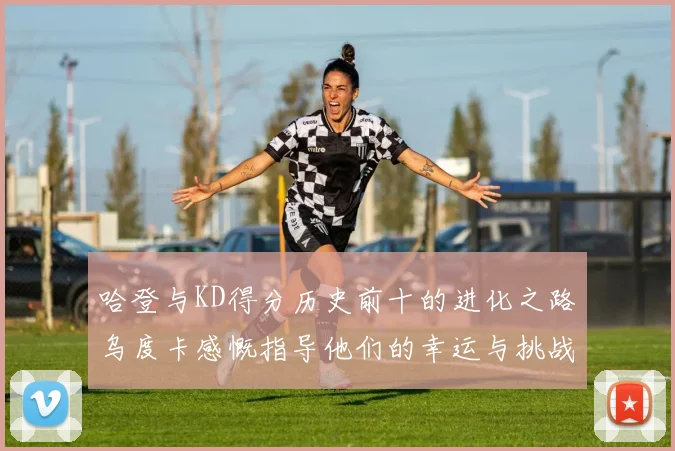 哈登与KD得分历史前十的进化之路乌度卡感慨指导他们的幸运与挑战