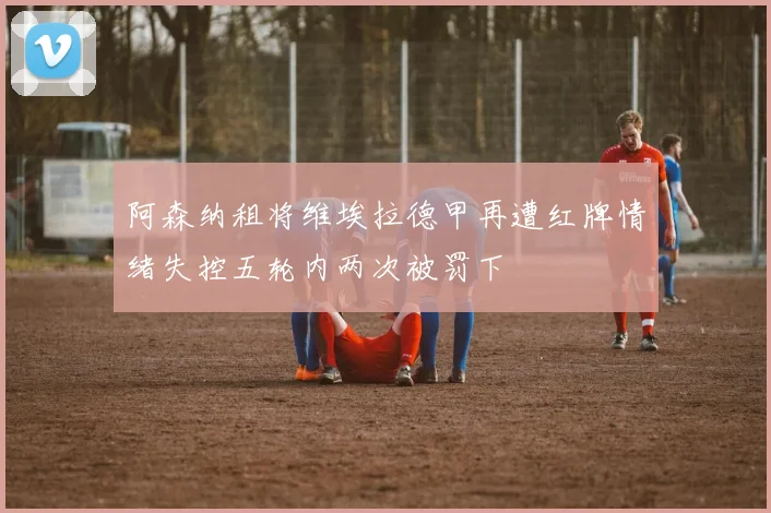 阿森纳租将维埃拉德甲再遭红牌情绪失控五轮内两次被罚下