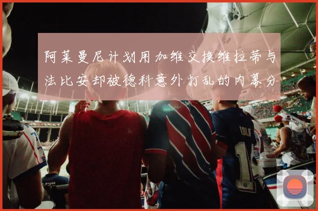 阿莱曼尼计划用加维交换维拉蒂与法比安却被德科意外打乱的内幕分析