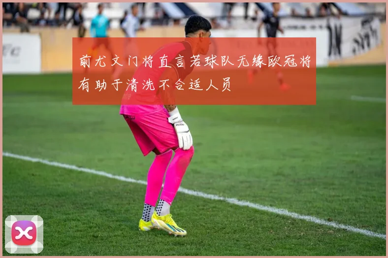 前尤文门将直言若球队无缘欧冠将有助于清洗不合适人员
