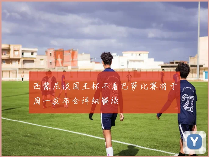 西蒙尼谈国王杯不看巴萨比赛将于周一发布会详细解读
