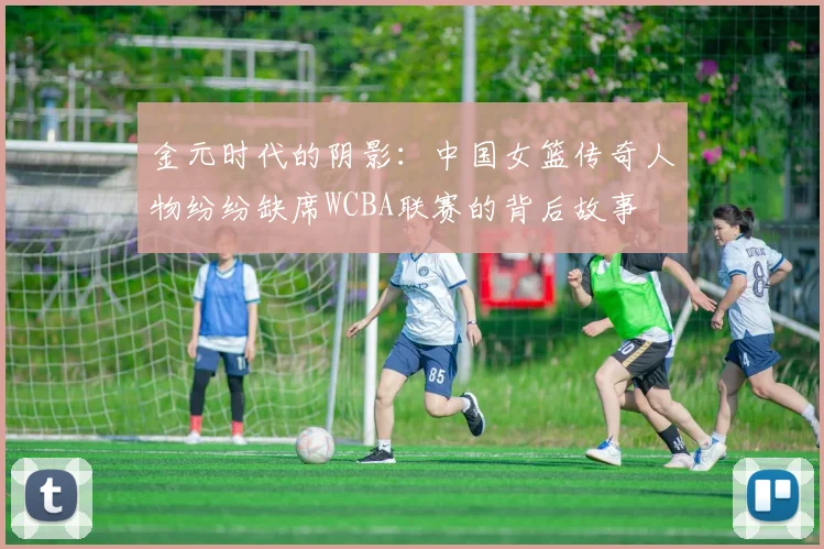 金元时代的阴影：中国女篮传奇人物纷纷缺席WCBA联赛的背后故事